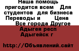 Наша помощь пригодится всем.. Для студентов  для бизнеса. Переводы и ... › Цена ­ 200 - Все города Другое . Адыгея респ.,Адыгейск г.